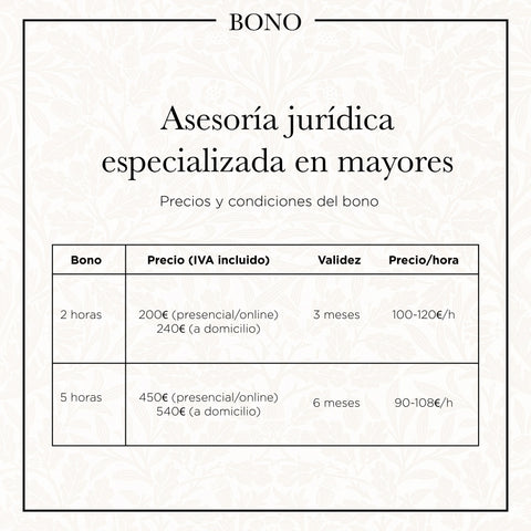 Asesoría jurídica especializada en mayores: precios y condiciones del bono. - Bono 2 horas: precio (IVA incluido) 200€ presencial/online o 240€ a domicilio. Validez 3 meses. Precio por hora aproximado 100-120€ por hora.
- Bono 5 horas: precio (IVA incluido) 450€ presencial/online o 540€ a domicilio. Validez 6 meses. Precio por hora aproximado 90-108€ por hora.